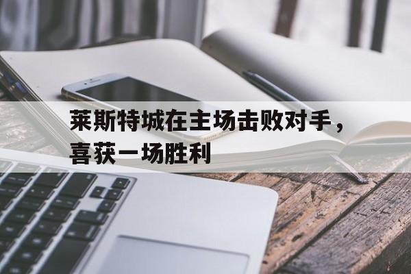 莱斯特城在主场击败对手,喜获一场胜利的简单介绍 莱斯特城在主场击败对手,喜获一场胜利的简单介绍