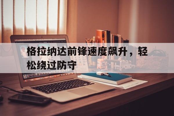 C7娱乐-关于格拉纳达前锋速度飙升，轻松绕过防守的信息