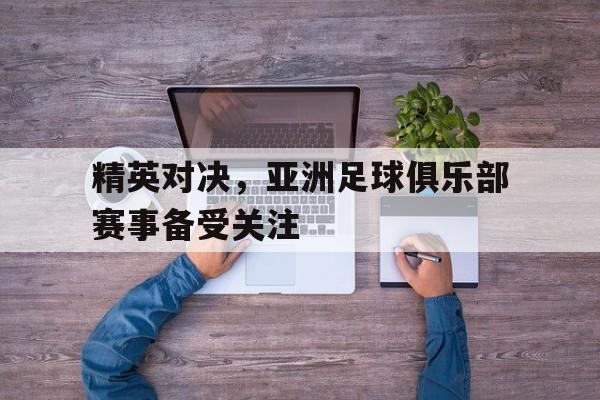 精英对决,亚洲足球俱乐部赛事备受关注吗 精英对决,亚洲足球俱乐部赛事备受关注吗