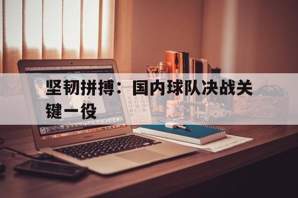 C7娱乐官方网站-坚韧拼搏：国内球队决战关键一役的简单介绍